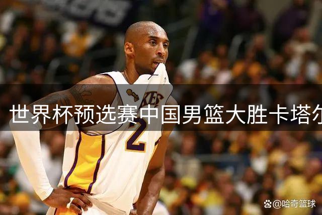 世界杯预选赛中国男篮大胜卡塔尔队