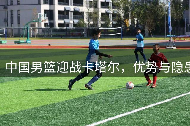 中国男篮迎战卡塔尔，优势与隐患并存