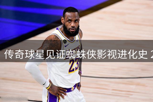 传奇球星见证蜘蛛侠影视进化史 21年职业生涯与三代超级英雄同框