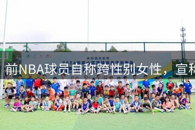 前NBA球员自称跨性别女性，宣称将参加WNBA选秀引发争议
