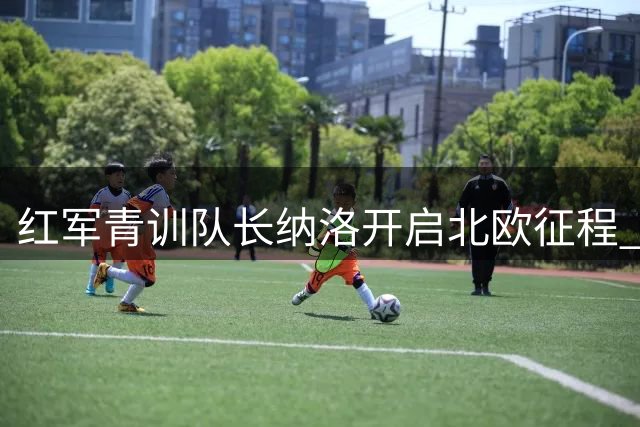 红军青训队长纳洛开启北欧征程 租借加盟芬超劲旅赫尔辛基