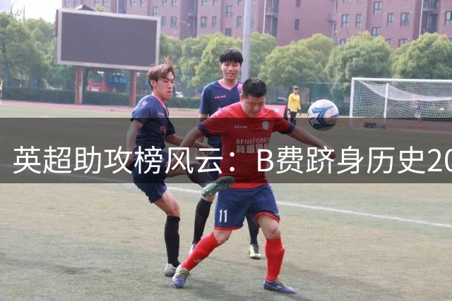 英超助攻榜风云：B费跻身历史20强 距传奇亨利仅一步之遥