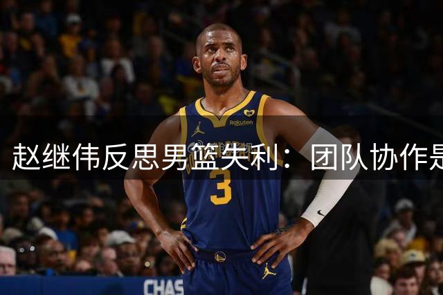 赵继伟反思男篮失利：团队协作是关键 乌拉圭防守值得借鉴