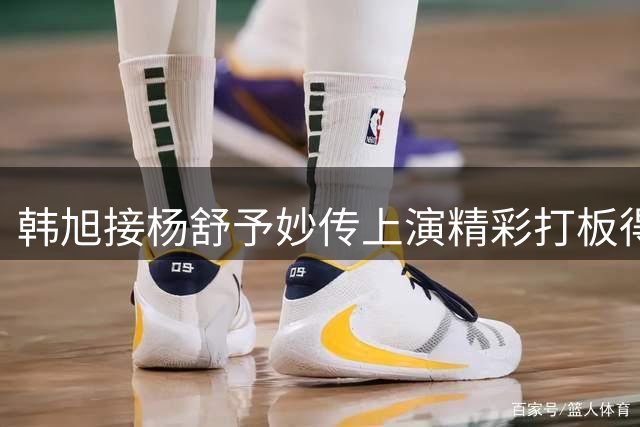 韩旭接杨舒予妙传上演精彩打板得分